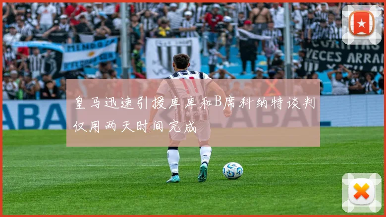 皇马迅速引援库库和B席科纳特谈判仅用两天时间完成