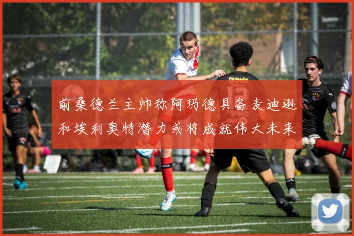 前桑德兰主帅称阿玛德具备麦迪逊和埃利奥特潜力或将成就伟大未来