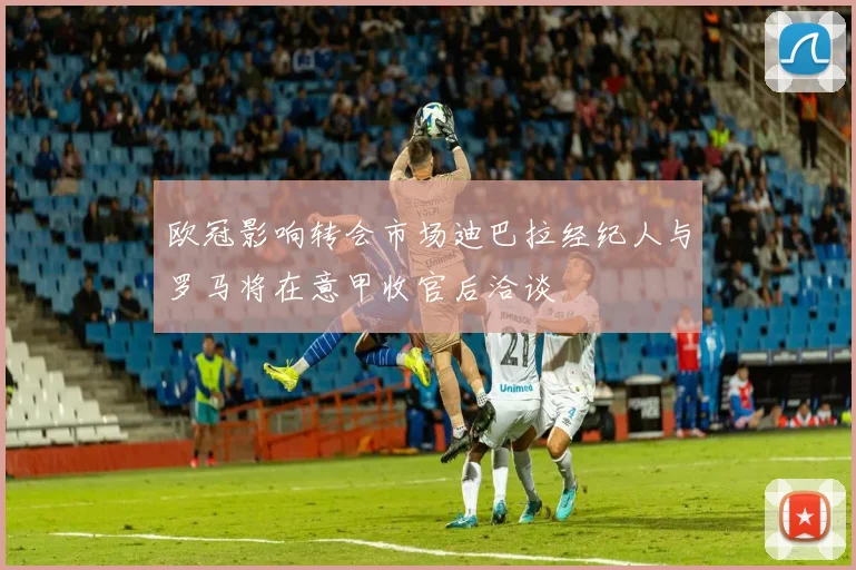 欧冠影响转会市场迪巴拉经纪人与罗马将在意甲收官后洽谈