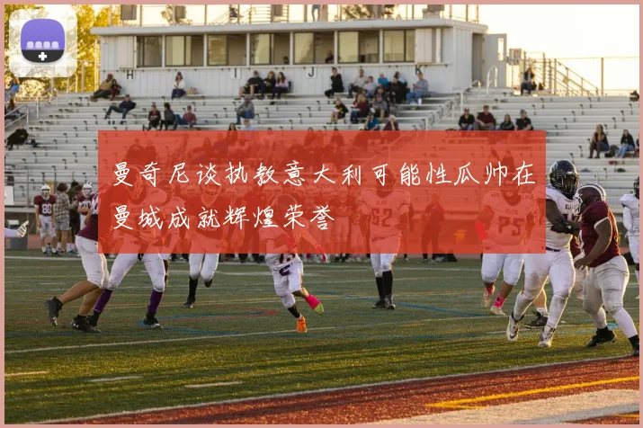 曼奇尼谈执教意大利可能性瓜帅在曼城成就辉煌荣誉