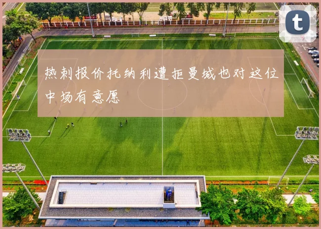 热刺报价托纳利遭拒曼城也对这位中场有意愿