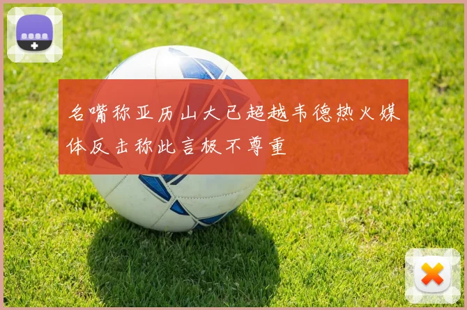 名嘴称亚历山大已超越韦德热火媒体反击称此言极不尊重