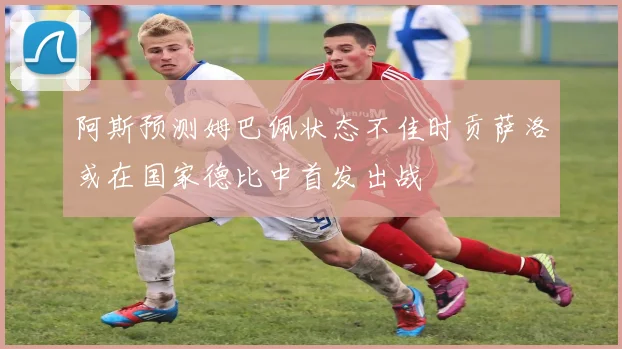 阿斯预测姆巴佩状态不佳时贡萨洛或在国家德比中首发出战